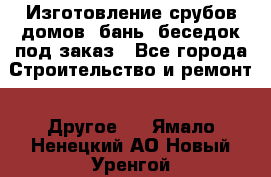 Изготовление срубов домов, бань, беседок под заказ - Все города Строительство и ремонт » Другое   . Ямало-Ненецкий АО,Новый Уренгой г.